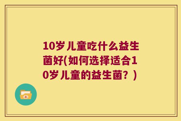 10岁儿童吃什么益生菌好(如何选择适合10岁儿童的益生菌?) 10岁儿童吃什么益生菌好(如何选择适合10岁儿童的益生菌?)