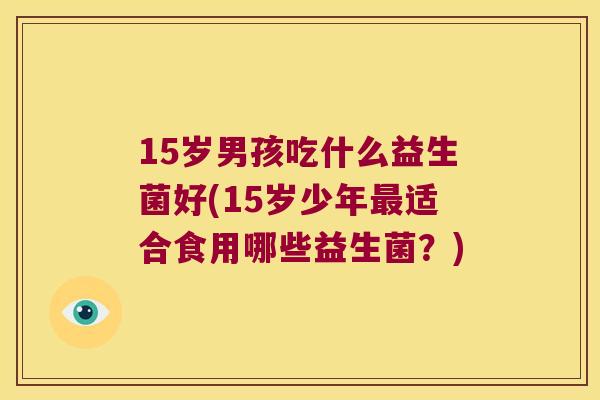 15岁男孩吃什么益生菌好(15岁少年最适合食用哪些益生菌？)