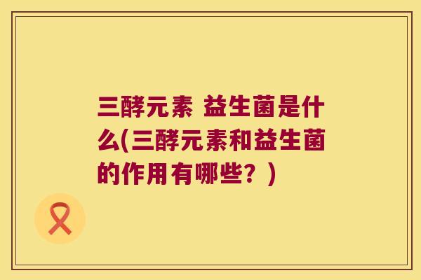 三酵元素 益生菌是什么(三酵元素和益生菌的作用有哪些？)