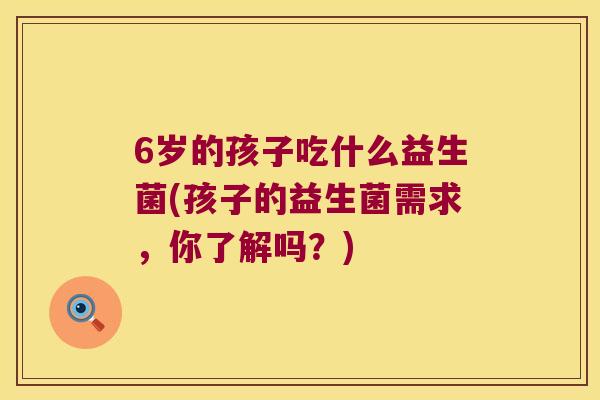 6岁的孩子吃什么益生菌(孩子的益生菌需求，你了解吗？)