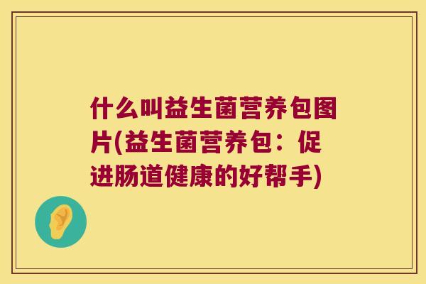 什么叫益生菌营养包图片(益生菌营养包：促进肠道健康的好帮手)
