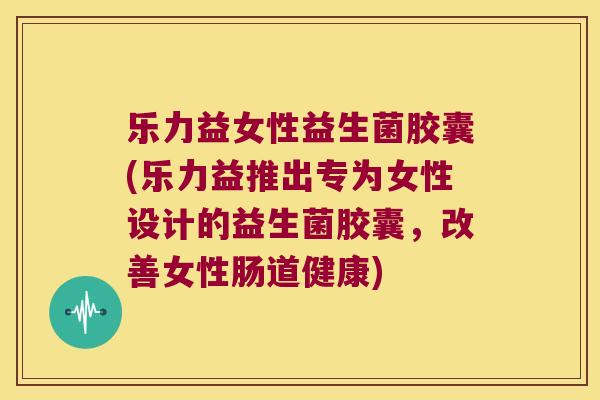 乐力益女性益生菌胶囊(乐力益推出专为女性设计的益生菌胶囊，改善女性肠道健康)