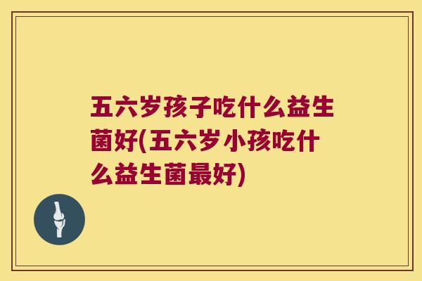五六岁孩子吃什么益生菌好(五六岁小孩吃什么益生菌最好)