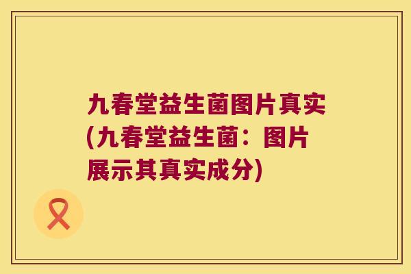 九春堂益生菌图片真实(九春堂益生菌：图片展示其真实成分)