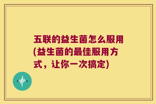 五联的益生菌怎么服用(益生菌的最佳服用方式，让你一次搞定)