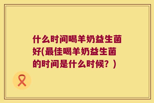 什么时间喝羊奶益生菌好(佳喝羊奶益生菌的时间是什么时候?) 什么时间喝羊奶益生菌好(佳喝羊奶益生菌的时间是什么时候?)