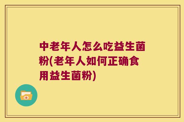中老年人怎么吃益生菌粉(老年人如何正确食用益生菌粉)