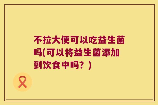 不拉大便可以吃益生菌吗(可以将益生菌添加到饮食中吗？)