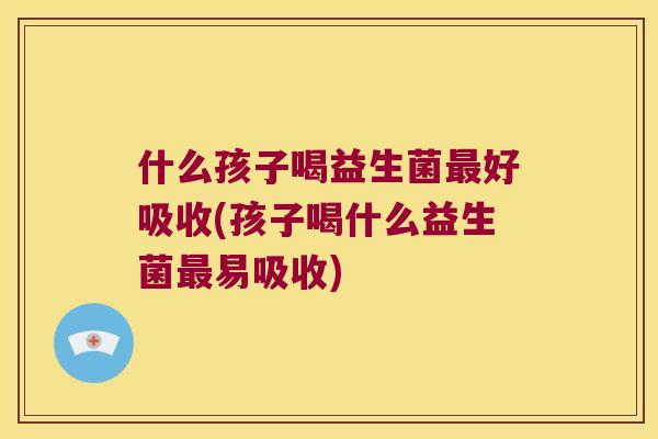 什么孩子喝益生菌最好吸收(孩子喝什么益生菌最易吸收)