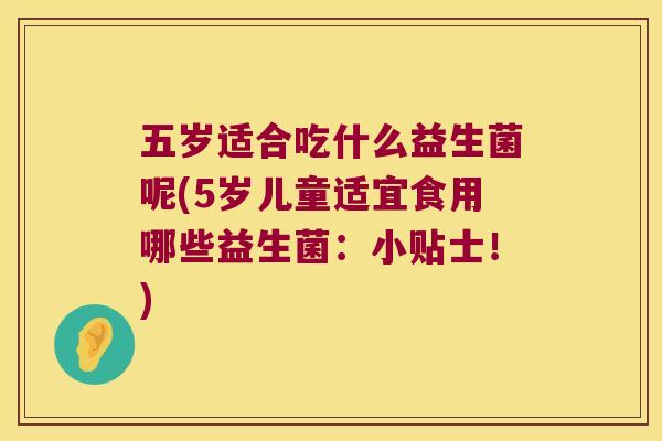 五岁适合吃什么益生菌呢(5岁儿童适宜食用哪些益生菌：小贴士！)