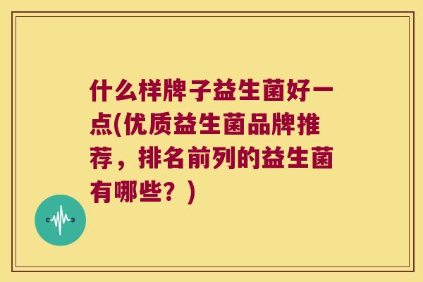 什么样牌子益生菌好一点(优质益生菌品牌推荐,排名前列的益生菌有哪些?) 什么样牌子益生菌好一点(优质益生菌品牌推荐,排名前列的益生菌有哪些?)