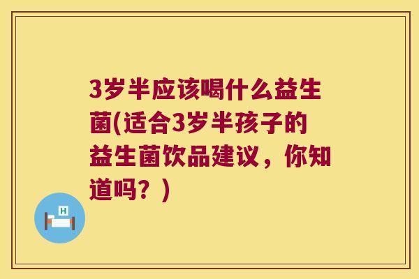 3岁半应该喝什么益生菌(适合3岁半孩子的益生菌饮品建议,你知道吗?) 3岁半应该喝什么益生菌(适合3岁半孩子的益生菌饮品建议,你知道吗?)
