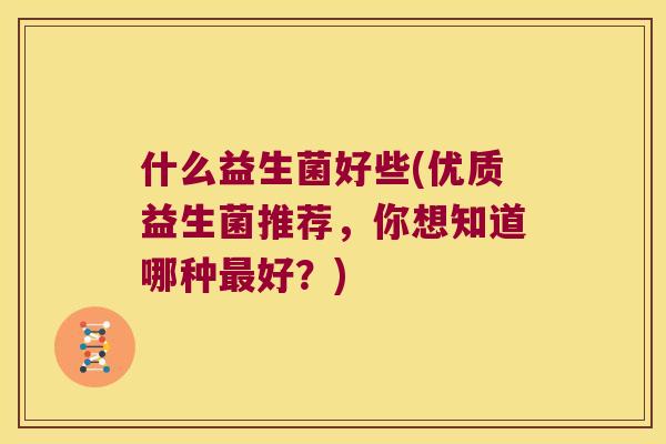 什么益生菌好些(优质益生菌推荐,你想知道哪种好?) 什么益生菌好些(优质益生菌推荐,你想知道哪种好?)