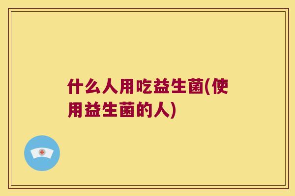 什么人用吃益生菌(使用益生菌的人)