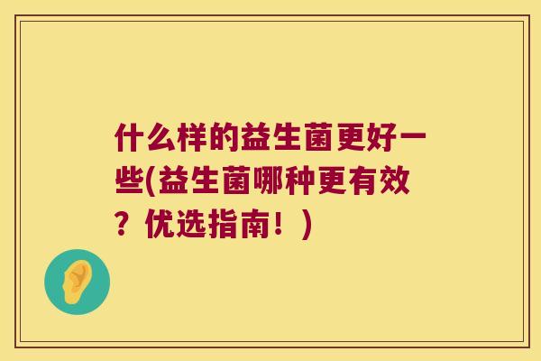 什么样的益生菌更好一些(益生菌哪种更有效?优选指南!) 什么样的益生菌更好一些(益生菌哪种更有效?优选指南!)