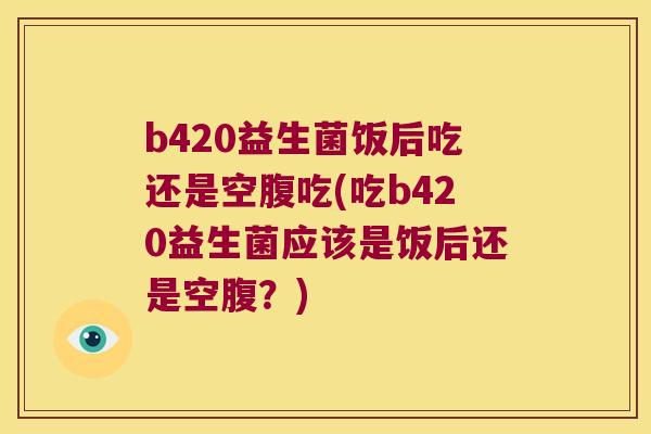 b420益生菌饭后吃还是空腹吃(吃b420益生菌应该是饭后还是空腹?) b420益生菌饭后吃还是空腹吃(吃b420益生菌应该是饭后还是空腹?)