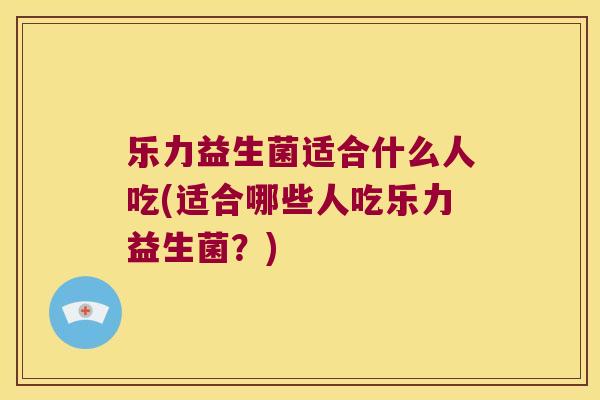 乐力益生菌适合什么人吃(适合哪些人吃乐力益生菌？)
