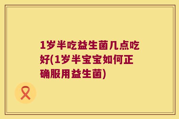 1岁半吃益生菌几点吃好(1岁半宝宝如何正确服用益生菌)