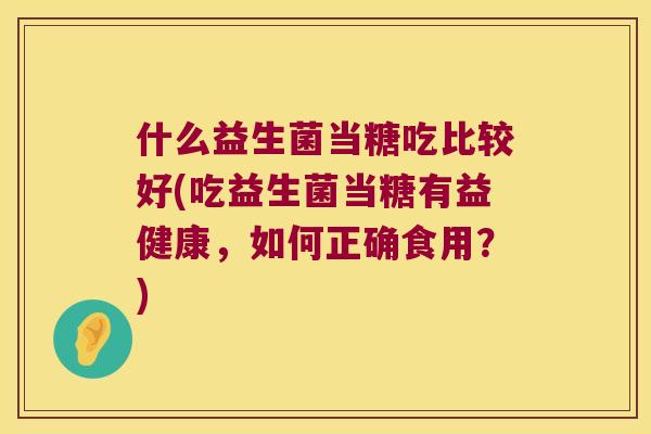 什么益生菌当糖吃比较好(吃益生菌当糖有益健康,如何正确食用?) 什么益生菌当糖吃比较好(吃益生菌当糖有益健康,如何正确食用?)