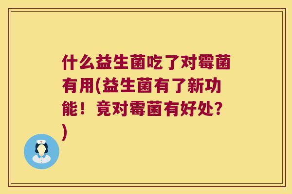什么益生菌吃了对霉菌有用(益生菌有了新功能!竟对霉菌有好处?) 什么益生菌吃了对霉菌有用(益生菌有了新功能!竟对霉菌有好处?)