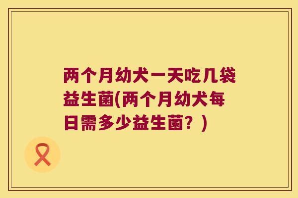 两个月幼犬一天吃几袋益生菌(两个月幼犬每日需多少益生菌？)