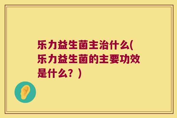 乐力益生菌主治什么(乐力益生菌的主要功效是什么？)