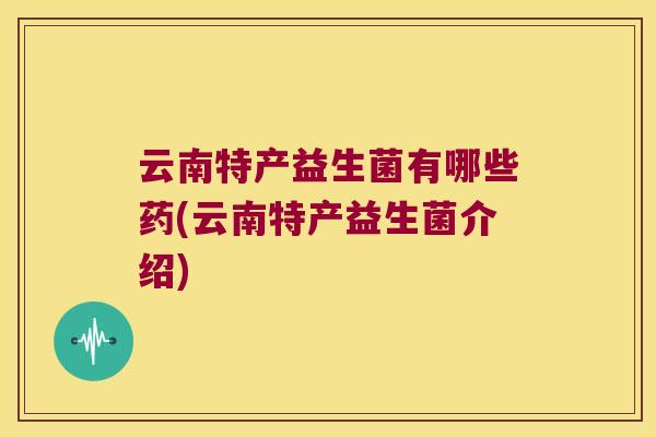 云南特产益生菌有哪些药(云南特产益生菌介绍)