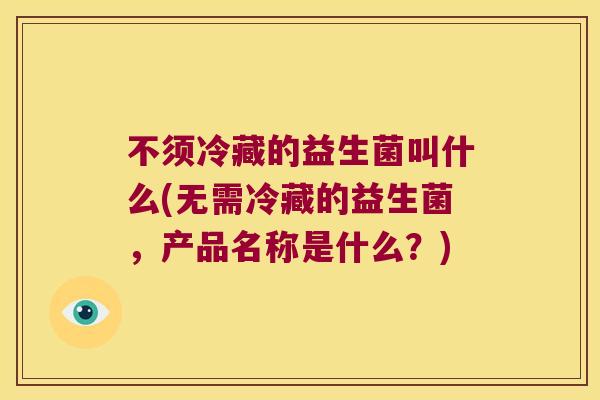 不须冷藏的益生菌叫什么(无需冷藏的益生菌,产品名称是什么?) 不须冷藏的益生菌叫什么(无需冷藏的益生菌,产品名称是什么?)
