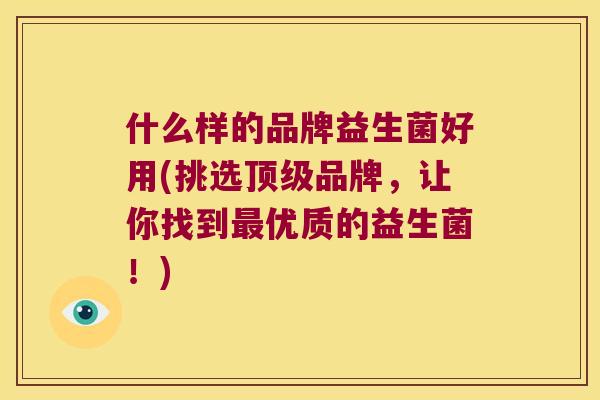 什么样的品牌益生菌好用(挑选品牌,让你找到优质的益生菌!) 什么样的品牌益生菌好用(挑选品牌,让你找到优质的益生菌!)