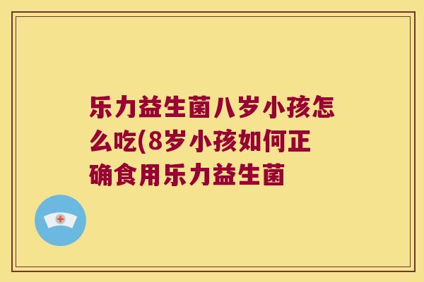 乐力益生菌八岁小孩怎么吃(8岁小孩如何正确食用乐力益生菌