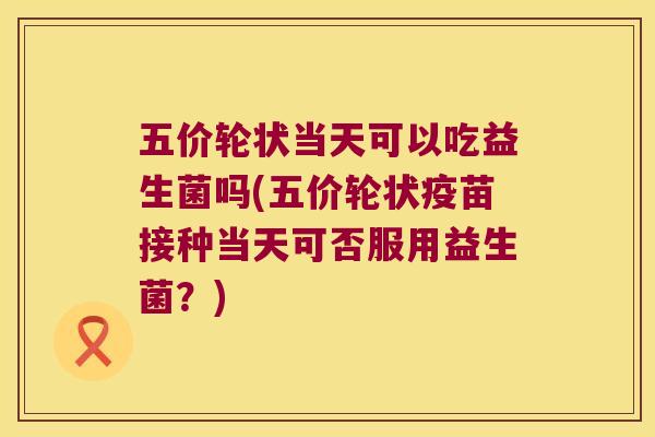 五价轮状当天可以吃益生菌吗(五价轮状疫苗接种当天可否服用益生菌？)