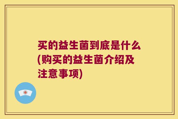 买的益生菌到底是什么(购买的益生菌介绍及注意事项) 买的益生菌到底是什么(购买的益生菌介绍及注意事项)