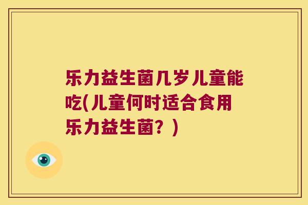乐力益生菌几岁儿童能吃(儿童何时适合食用乐力益生菌？)
