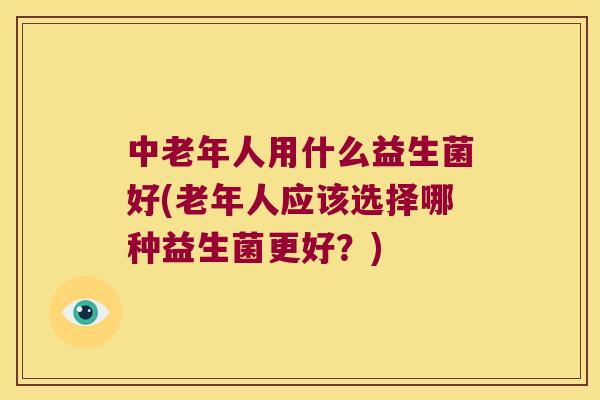 中老年人用什么益生菌好(老年人应该选择哪种益生菌更好?) 中老年人用什么益生菌好(老年人应该选择哪种益生菌更好?)