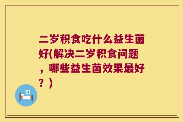 二岁积食吃什么益生菌好(解决二岁积食问题，哪些益生菌效果最好？)