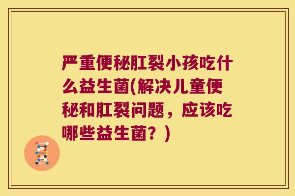 严重便秘肛裂小孩吃什么益生菌(解决儿童便秘和肛裂问题，应该吃哪些益生菌？)