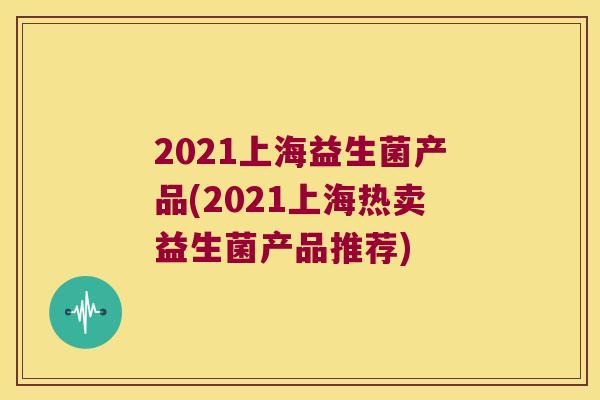 2021上海益生菌产品(2021上海热卖益生菌产品推荐) 2021上海益生菌产品(2021上海热卖益生菌产品推荐)