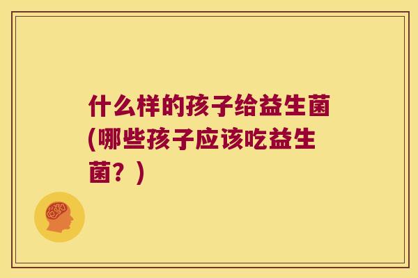 什么样的孩子给益生菌(哪些孩子应该吃益生菌？)
