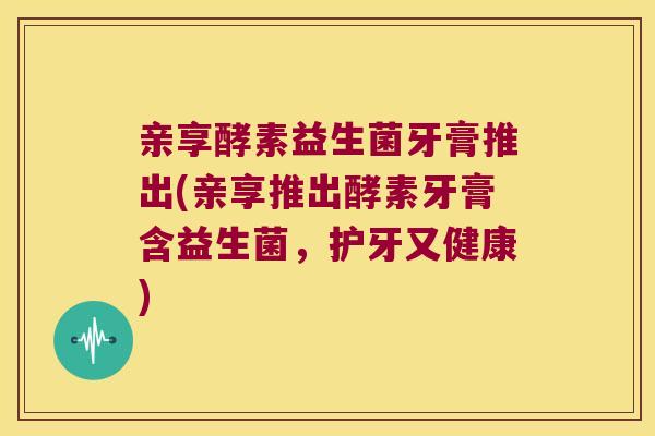 亲享酵素益生菌牙膏推出(亲享推出酵素牙膏含益生菌，护牙又健康)