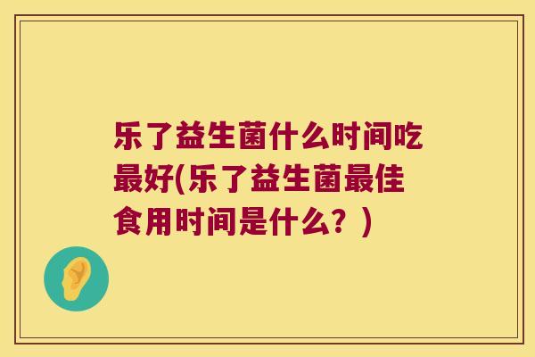 乐了益生菌什么时间吃最好(乐了益生菌最佳食用时间是什么？)