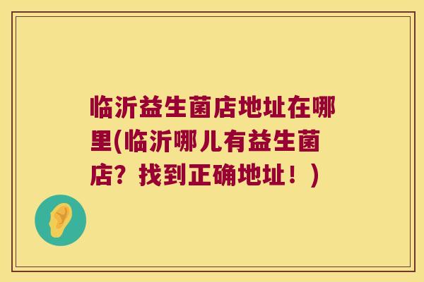 临沂益生菌店地址在哪里(临沂哪儿有益生菌店？找到正确地址！)