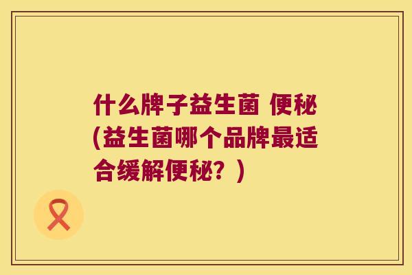 什么牌子益生菌 便秘(益生菌哪个品牌最适合缓解便秘？)