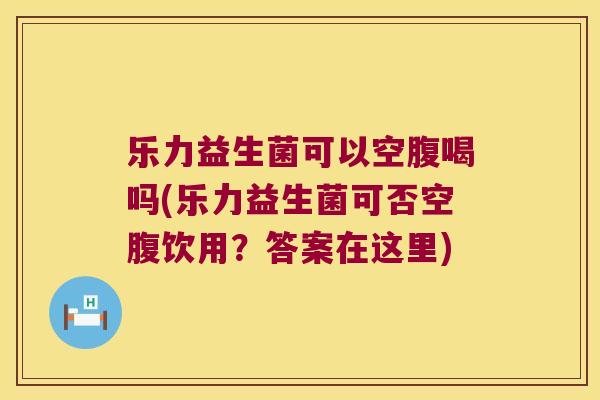 乐力益生菌可以空腹喝吗(乐力益生菌可否空腹饮用？答案在这里)