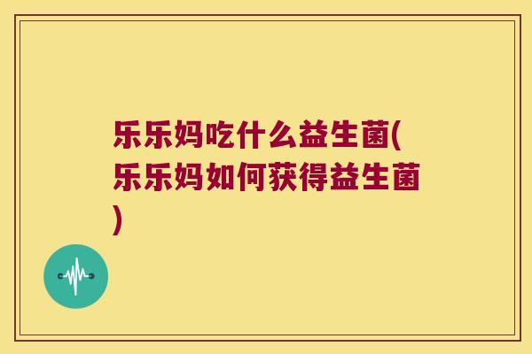 乐乐妈吃什么益生菌(乐乐妈如何获得益生菌)