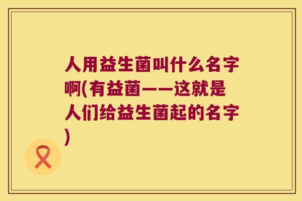 人用益生菌叫什么名字啊(有益菌——这就是人们给益生菌起的名字) 人用益生菌叫什么名字啊(有益菌——这就是人们给益生菌起的名字)