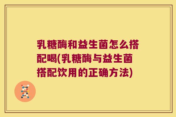 乳糖酶和益生菌怎么搭配喝(乳糖酶与益生菌搭配饮用的正确方法)