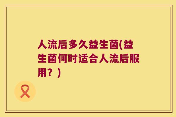 人流后多久益生菌(益生菌何时适合人流后服用？)