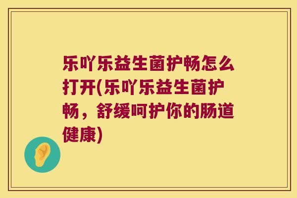 乐吖乐益生菌护畅怎么打开(乐吖乐益生菌护畅，舒缓呵护你的肠道健康)