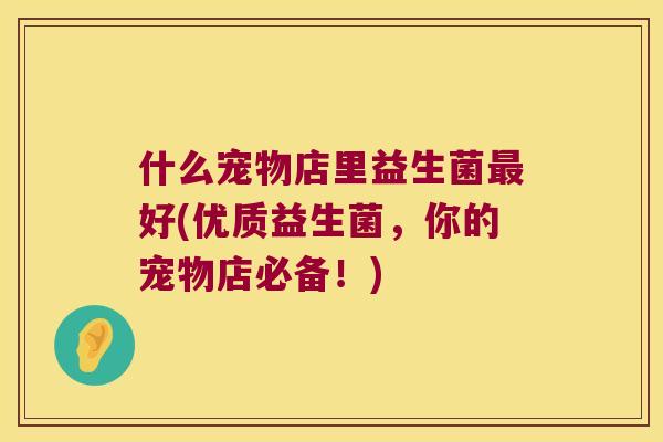 什么宠物店里益生菌最好(优质益生菌，你的宠物店必备！)