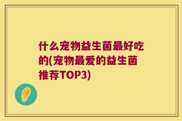 什么宠物益生菌最好吃的(宠物最爱的益生菌推荐TOP3)
